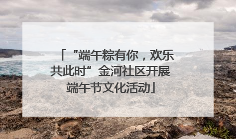 “端午粽有你，欢乐共此时”金河社区开展端午节文化活动