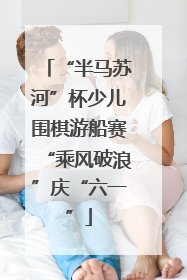 “半马苏河”杯少儿围棋游船赛“乘风破浪”庆“六一”