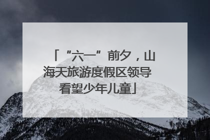 “六一”前夕，山海天旅游度假区领导看望少年儿童
