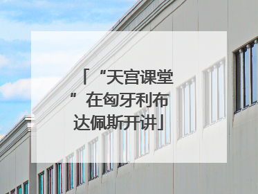 “天宫课堂”在匈牙利布达佩斯开讲