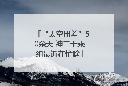 “太空出差”50余天 神二十乘组最近在忙啥