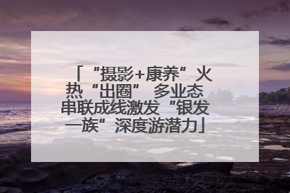“摄影+康养”火热“出圈” 多业态串联成线激发“银发一族”深度游潜力