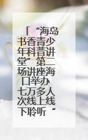 “海岛书香青少年科普讲堂”第二场讲座海口举办 七万多人次线上线下聆听“工匠精神”