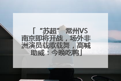 “苏超” 常州VS南京即将开战，场外非洲演员载歌载舞，高喊助威：今晚吃鸭