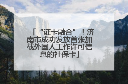 “证卡融合”！济南市成功发放首张加载外国人工作许可信息的社保卡