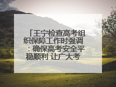 王宁检查高考组织保障工作时强调：确保高考安全平稳顺利 让广大考生更好圆梦未来