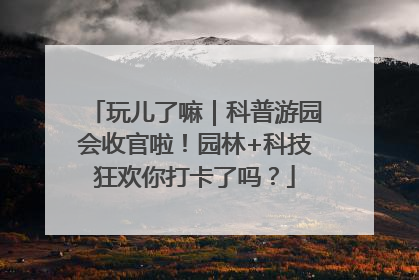 玩儿了嘛｜科普游园会收官啦！园林+科技狂欢你打卡了吗？