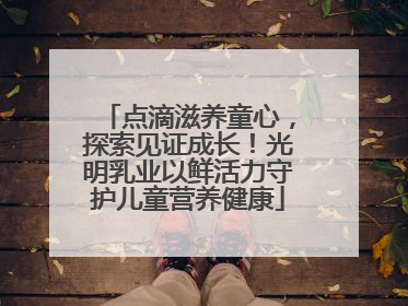 点滴滋养童心，探索见证成长！光明乳业以鲜活力守护儿童营养健康