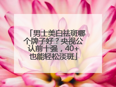 男士美白祛斑哪个牌子好？央视公认前十强，40+也能轻松淡斑