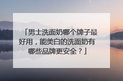 男士洗面奶哪个牌子最好用，能美白的洗面奶有哪些品牌更安全？