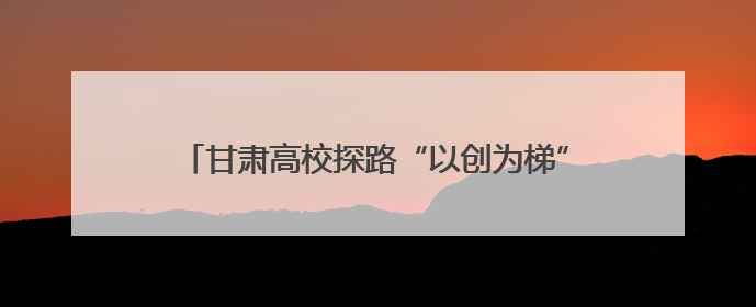 甘肃高校探路“以创为梯”育人 解锁学生综合创新力