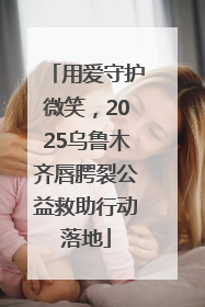 用爱守护微笑，2025乌鲁木齐唇腭裂公益救助行动落地
