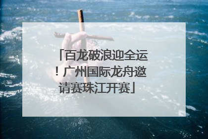 百龙破浪迎全运！广州国际龙舟邀请赛珠江开赛
