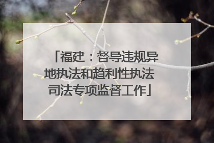 福建：督导违规异地执法和趋利性执法司法专项监督工作