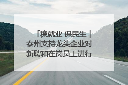 稳就业 保民生｜泰州支持龙头企业对新聘和在岗员工进行实训——到岗就能用 用了就见效