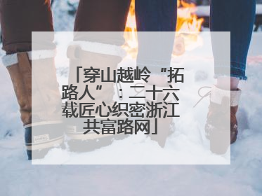 穿山越岭“拓路人”：二十六载匠心织密浙江共富路网