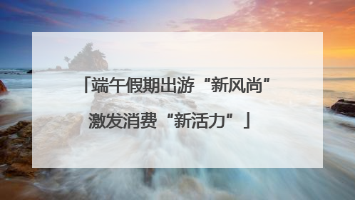 端午假期出游“新风尚” 激发消费“新活力”