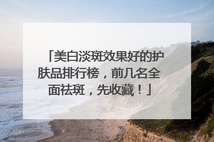 美白淡斑效果好的护肤品排行榜，前几名全面祛斑，先收藏！