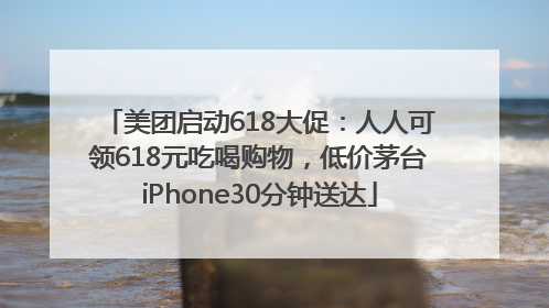 美团启动618大促：人人可领618元吃喝购物，低价茅台iPhone30分钟送达