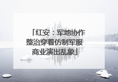 红安：军地协作整治穿着仿制军服商业演出乱象