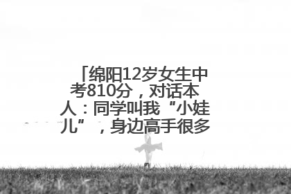 绵阳12岁女生中考810分，对话本人：同学叫我“小娃儿”，身边高手很多，我一直在追赶