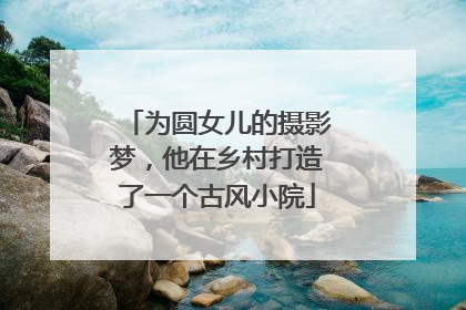为圆女儿的摄影梦，他在乡村打造了一个古风小院