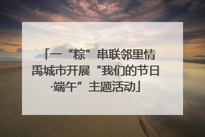 一“粽”串联邻里情 禹城市开展“我们的节日·端午”主题活动