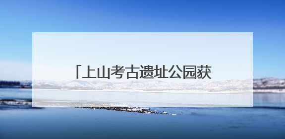 上山考古遗址公园获评“国字号” 如何做好后半篇文章？