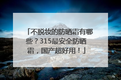 不脱妆的防晒霜有哪些？315最安全防晒霜，国产超好用！