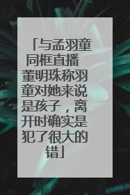 与孟羽童同框直播 董明珠称羽童对她来说是孩子，离开时确实是犯了很大的错