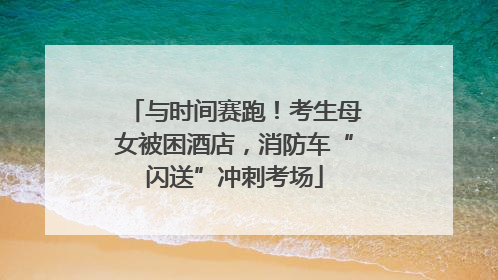 与时间赛跑！考生母女被困酒店，消防车“闪送”冲刺考场