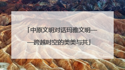中原文明对话玛雅文明——跨越时空的美美与共