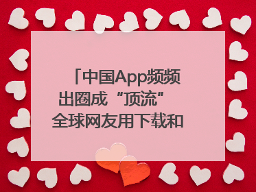中国App频频出圈成“顶流” 全球网友用下载和消费投出信任票
