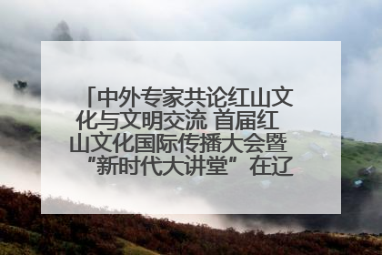 中外专家共论红山文化与文明交流 首届红山文化国际传播大会暨“新时代大讲堂”在辽宁朝阳举办