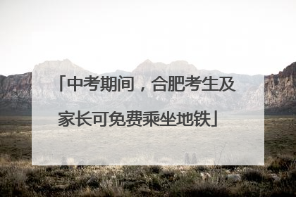 中考期间，合肥考生及家长可免费乘坐地铁