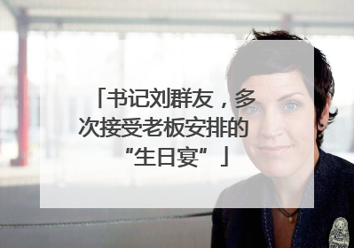 书记刘群友，多次接受老板安排的“生日宴”