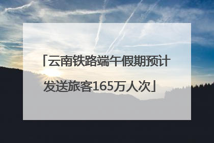 云南铁路端午假期预计发送旅客165万人次