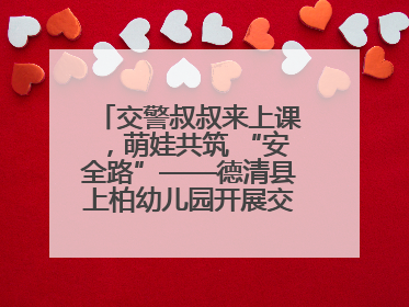 交警叔叔来上课，萌娃共筑 “安全路”——德清县上柏幼儿园开展交通安全课