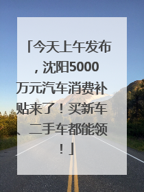 今天上午发布，沈阳5000万元汽车消费补贴来了！买新车、二手车都能领！
