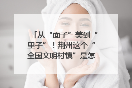 从“面子”美到“里子”！荆州这个“全国文明村镇”是怎样炼成的？