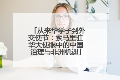 从来华学子到外交使节：索马里驻华大使眼中的中国治理与非洲机遇
