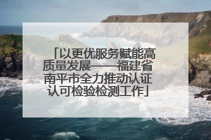 以更优服务赋能高质量发展——福建省南平市全力推动认证认可检验检测工作