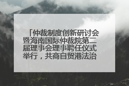 仲裁制度创新研讨会暨海南国际仲裁院第二届理事会理事聘任仪式举行，共商自贸港法治建设新路径