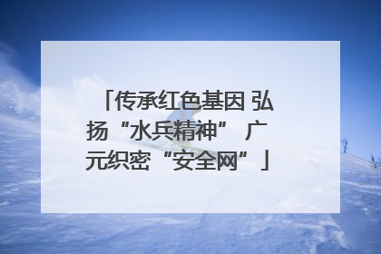 传承红色基因 弘扬“水兵精神” 广元织密“安全网”