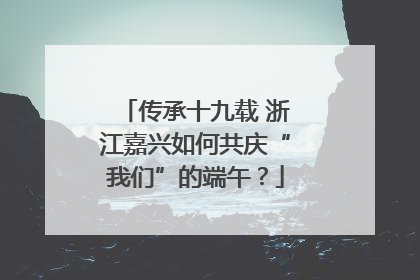 传承十九载 浙江嘉兴如何共庆“我们”的端午？