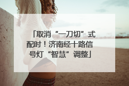 取消“一刀切”式配时！济南经十路信号灯“智慧”调整