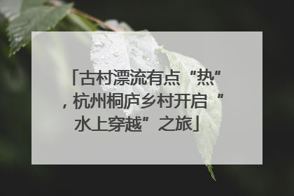 古村漂流有点“热”，杭州桐庐乡村开启“水上穿越”之旅