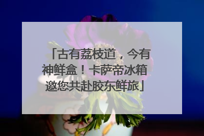 古有荔枝道，今有神鲜盒！卡萨帝冰箱邀您共赴胶东鲜旅