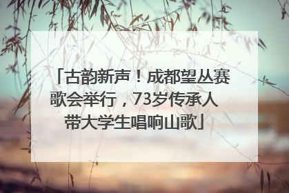 古韵新声！成都望丛赛歌会举行，73岁传承人带大学生唱响山歌