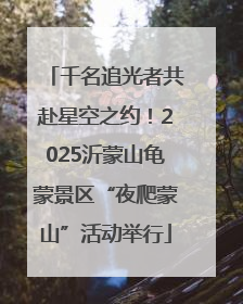 千名追光者共赴星空之约！2025沂蒙山龟蒙景区“夜爬蒙山”活动举行